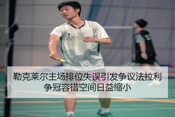 勒克莱尔主场排位失误引发争议法拉利争冠容错空间日益缩小