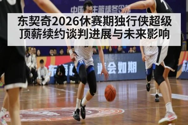 东契奇2026休赛期独行侠超级顶薪续约谈判进展与未来影响
