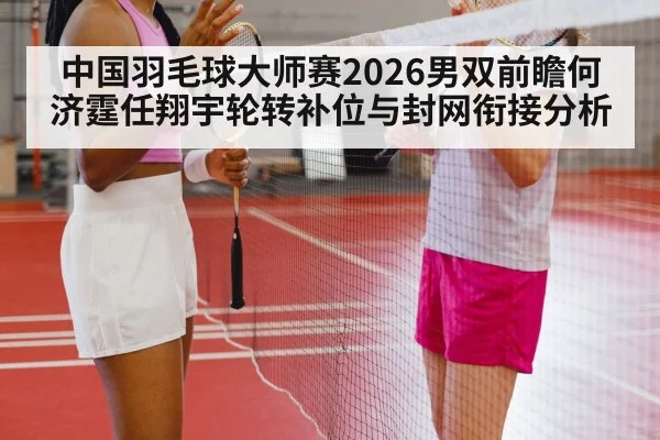 中国羽毛球大师赛2026男双前瞻何济霆任翔宇轮转补位与封网衔接分析