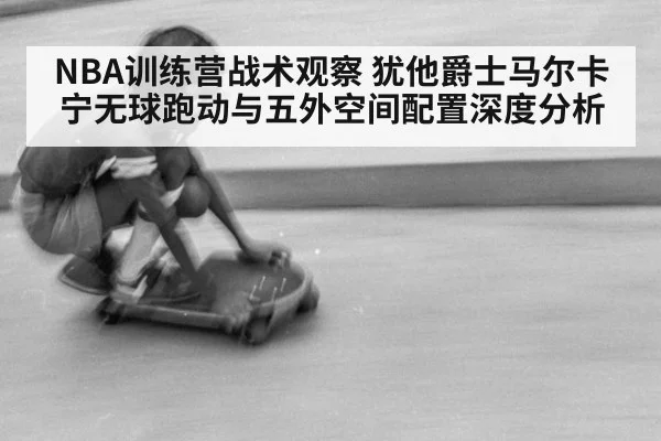 NBA训练营战术观察 犹他爵士马尔卡宁无球跑动与五外空间配置深度分析