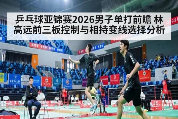 乒乓球亚锦赛2026男子单打前瞻 林高远前三板控制与相持变线选择分析